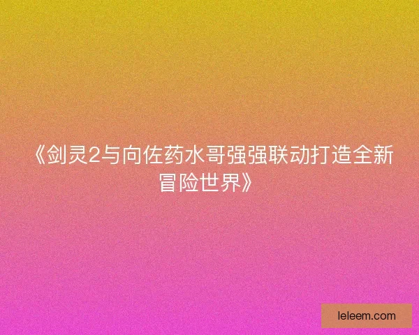 《剑灵2与向佐药水哥强强联动打造全新冒险世界》