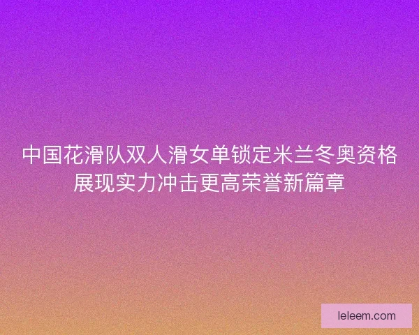 中国花滑队双人滑女单锁定米兰冬奥资格展现实力冲击更高荣誉新篇章