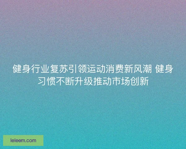 健身行业复苏引领运动消费新风潮 健身习惯不断升级推动市场创新