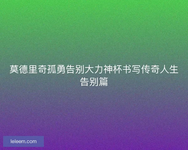 莫德里奇孤勇告别大力神杯书写传奇人生告别篇