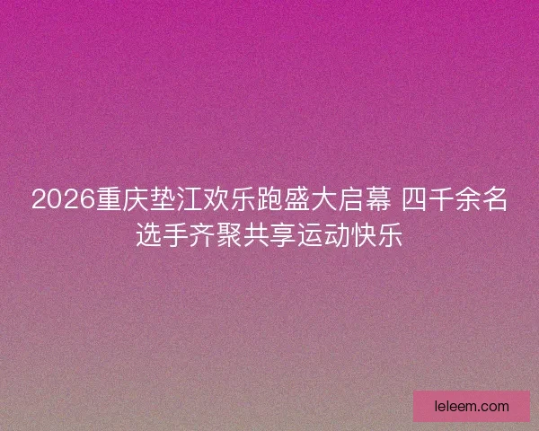 2026重庆垫江欢乐跑盛大启幕 四千余名选手齐聚共享运动快乐