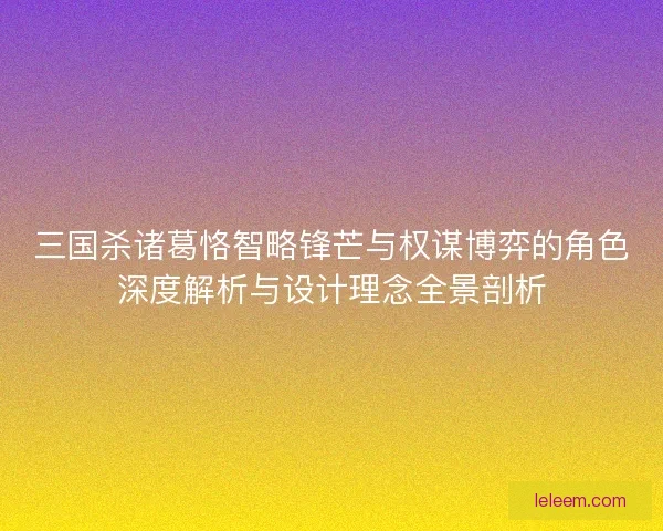 三国杀诸葛恪智略锋芒与权谋博弈的角色深度解析与设计理念全景剖析