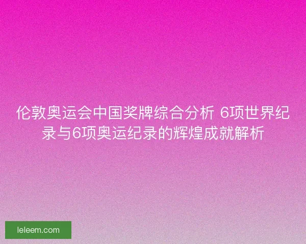伦敦奥运会中国奖牌综合分析 6项世界纪录与6项奥运纪录的辉煌成就解析