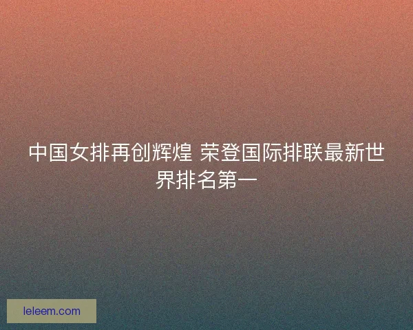 中国女排再创辉煌 荣登国际排联最新世界排名第一