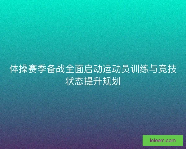 体操赛季备战全面启动运动员训练与竞技状态提升规划