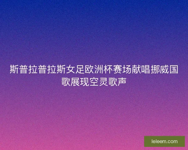 斯普拉普拉斯女足欧洲杯赛场献唱挪威国歌展现空灵歌声