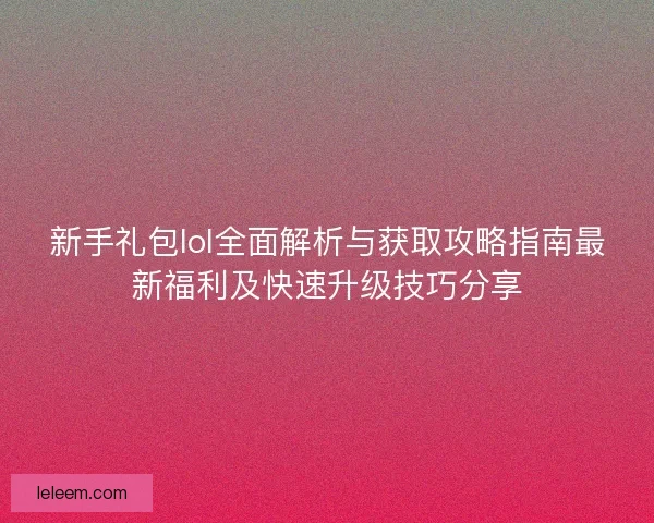 新手礼包lol全面解析与获取攻略指南最新福利及快速升级技巧分享